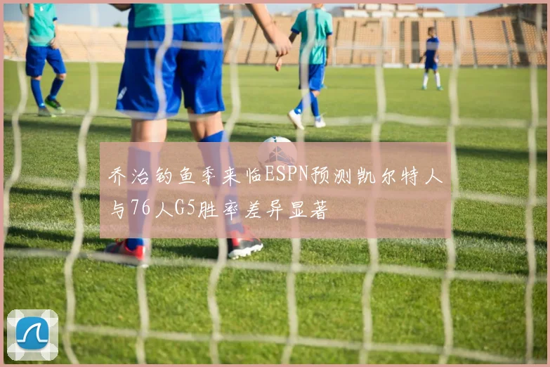 乔治钓鱼季来临ESPN预测凯尔特人与76人G5胜率差异显著