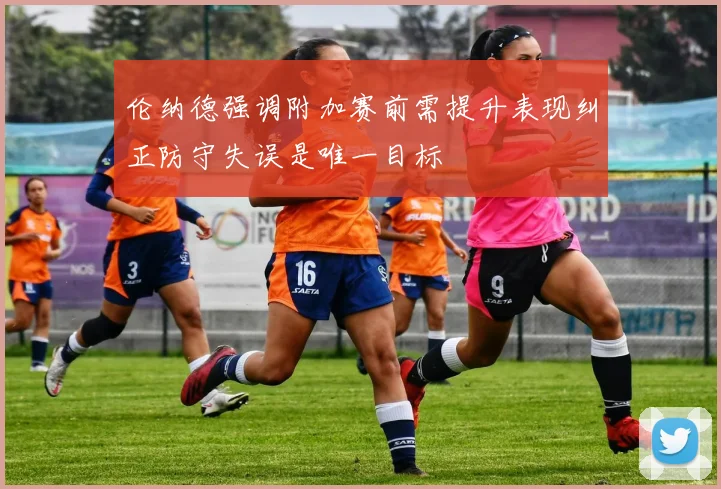 伦纳德强调附加赛前需提升表现纠正防守失误是唯一目标